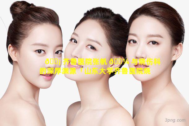 🐡 齐鲁医院张帆 🐼 与烧伤科的深厚渊源「山东大学齐鲁医院烧伤科张帆」